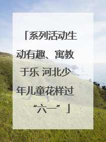 系列活动生动有趣、寓教于乐 河北少年儿童花样过“六一”