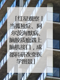 红星观察丨当孤独症、阿尔茨海默病、脑胶质瘤遇上脑机接口，成都科研改变医学图景