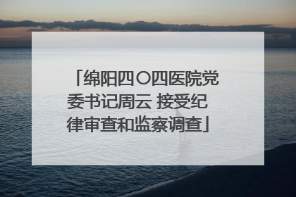绵阳四〇四医院党委书记周云 接受纪律审查和监察调查