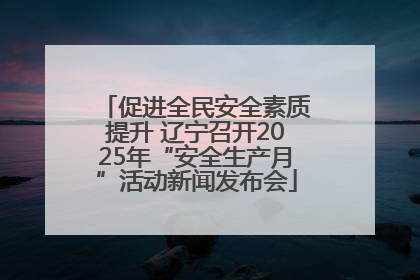 促进全民安全素质提升 辽宁召开2025年“安全生产月”活动新闻发布会