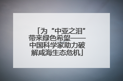 为“中亚之泪”带来绿色希望——中国科学家助力破解咸海生态危机