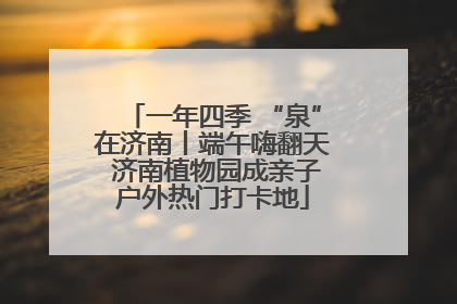一年四季 “泉”在济南丨端午嗨翻天 济南植物园成亲子户外热门打卡地