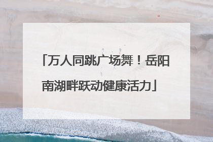 万人同跳广场舞！岳阳南湖畔跃动健康活力