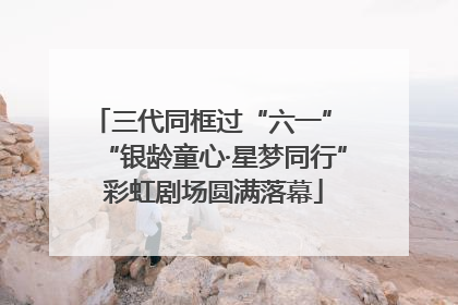 三代同框过“六一” “银龄童心·星梦同行”彩虹剧场圆满落幕