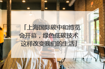上海国际碳中和博览会开幕，绿色低碳技术这样改变我们的生活