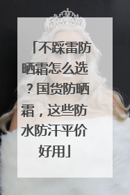 不踩雷防晒霜怎么选？国货防晒霜，这些防水防汗平价好用