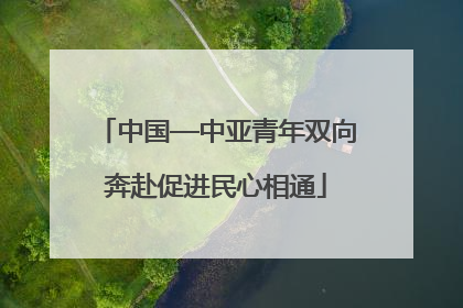 中国—中亚青年双向奔赴促进民心相通