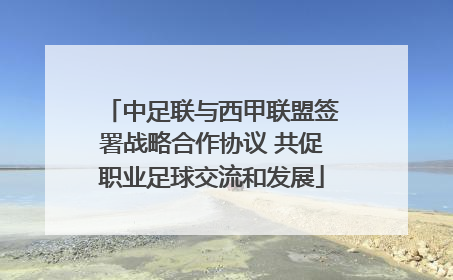 中足联与西甲联盟签署战略合作协议 共促职业足球交流和发展