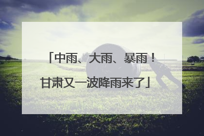 中雨、大雨、暴雨！甘肃又一波降雨来了