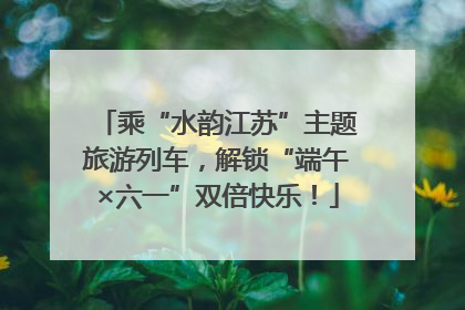 乘“水韵江苏”主题旅游列车，解锁“端午×六一”双倍快乐！