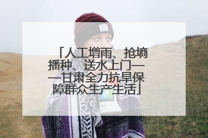 人工增雨、抢墒播种、送水上门——甘肃全力抗旱保障群众生产生活