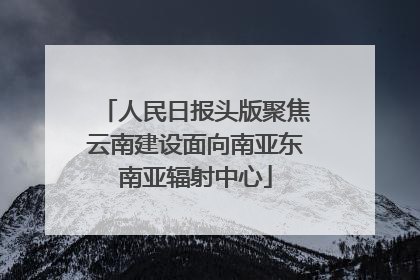 人民日报头版聚焦云南建设面向南亚东南亚辐射中心