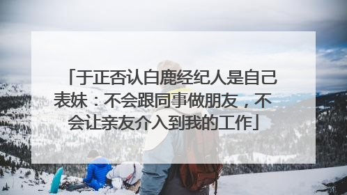 于正否认白鹿经纪人是自己表妹：不会跟同事做朋友，不会让亲友介入到我的工作