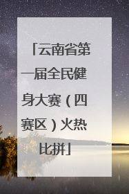 云南省第一届全民健身大赛（四赛区）火热比拼