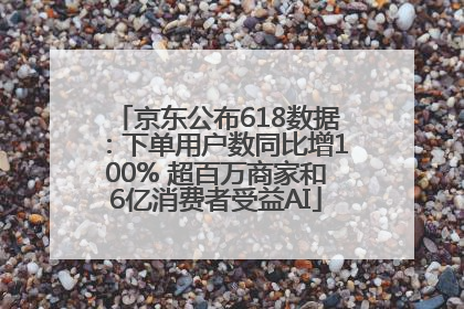 京东公布618数据：下单用户数同比增100% 超百万商家和6亿消费者受益AI