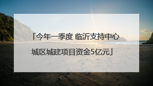 今年一季度 临沂支持中心城区城建项目资金5亿元