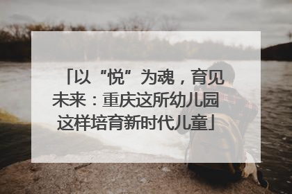 以“悦”为魂，育见未来：重庆这所幼儿园这样培育新时代儿童
