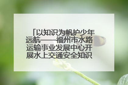 以知识为帆护少年远航——福州市水路运输事业发展中心开展水上交通安全知识进校园活动