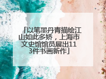 以笔墨丹青描绘江山如此多娇，上海市文史馆馆员展出113件书画新作