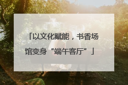 以文化赋能，书香场馆变身“端午客厅”