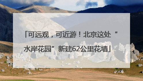 可远观，可近游！北京这处“水岸花园”新建62公里花墙
