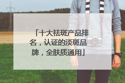 十大祛斑产品排名，认证的淡斑品牌，全肤质通用