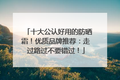 十大公认好用的防晒霜！优质品牌推荐：走过路过不要错过！
