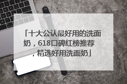 十大公认最好用的洗面奶，618口碑红榜推荐，精选好用洗面奶