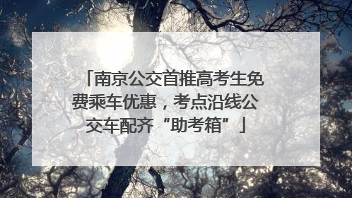 南京公交首推高考生免费乘车优惠，考点沿线公交车配齐“助考箱”