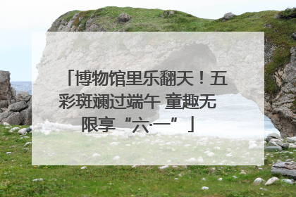 博物馆里乐翻天！五彩斑斓过端午 童趣无限享“六·一”