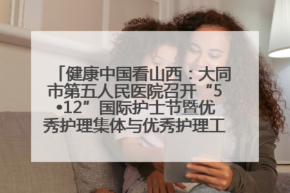健康中国看山西：大同市第五人民医院召开“5•12”国际护士节暨优秀护理集体与优秀护理工作者表彰大会