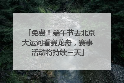 免费！端午节去北京大运河看赛龙舟，赛事活动将持续三天