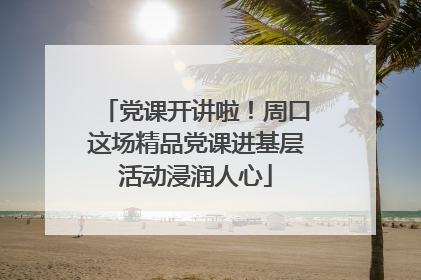 党课开讲啦！周口这场精品党课进基层活动浸润人心