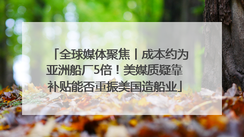 全球媒体聚焦丨成本约为亚洲船厂5倍！美媒质疑靠补贴能否重振美国造船业