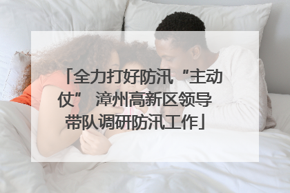 全力打好防汛“主动仗” 漳州高新区领导带队调研防汛工作