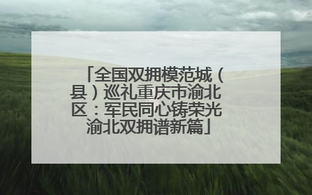 全国双拥模范城（县）巡礼重庆市渝北区：军民同心铸荣光 渝北双拥谱新篇