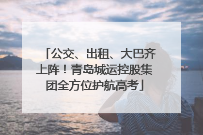 公交、出租、大巴齐上阵！青岛城运控股集团全方位护航高考