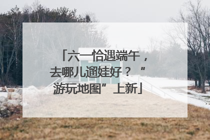 六一恰遇端午，去哪儿遛娃好？“游玩地图”上新