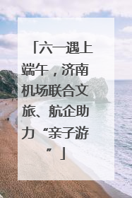 六一遇上端午，济南机场联合文旅、航企助力“亲子游”
