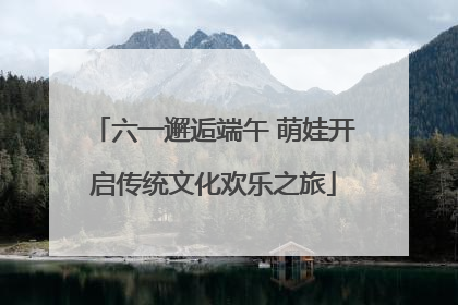 六一邂逅端午 萌娃开启传统文化欢乐之旅