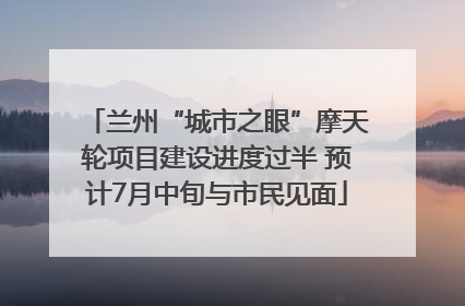 兰州“城市之眼”摩天轮项目建设进度过半 预计7月中旬与市民见面