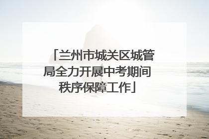 兰州市城关区城管局全力开展中考期间秩序保障工作