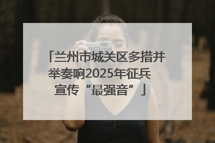 兰州市城关区多措并举奏响2025年征兵宣传“最强音”