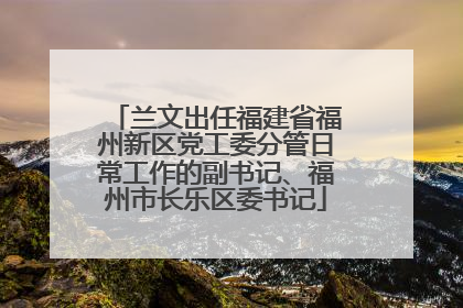 兰文出任福建省福州新区党工委分管日常工作的副书记、福州市长乐区委书记