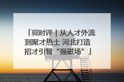 冀时评｜从人才外流到聚才热土 河北打造招才引智“强磁场”