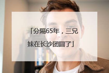 分隔65年，三兄妹在长沙团圆了