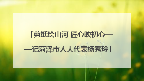 剪纸绘山河 匠心映初心——记菏泽市人大代表杨秀玲