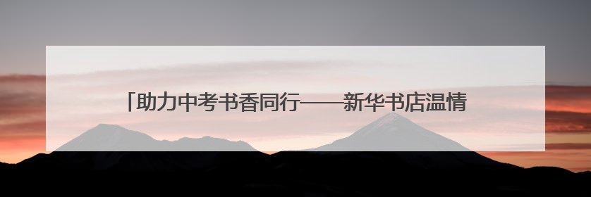 助力中考书香同行——新华书店温情守护中考，公益服务践行社会责任