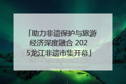 助力非遗保护与旅游经济深度融合 2025龙江非遗市集开幕