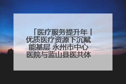 医疗服务提升年丨优质医疗资源下沉赋能基层 永州市中心医院与蓝山县医共体总院共筑健康屏障